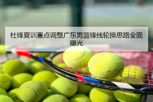 杜锋夏训重点调整广东男篮锋线轮换思路全面曝光